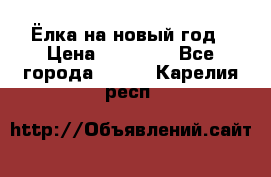 Ёлка на новый год › Цена ­ 30 000 - Все города  »    . Карелия респ.